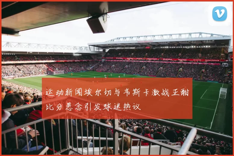 运动新闻埃尔切与韦斯卡激战正酣比分悬念引发球迷热议