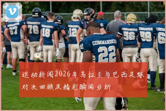运动新闻2026年乌拉圭与巴西足球对决回顾及精彩瞬间分析