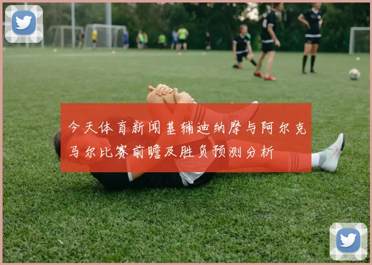 今天体育新闻基辅迪纳摩与阿尔克马尔比赛前瞻及胜负预测分析