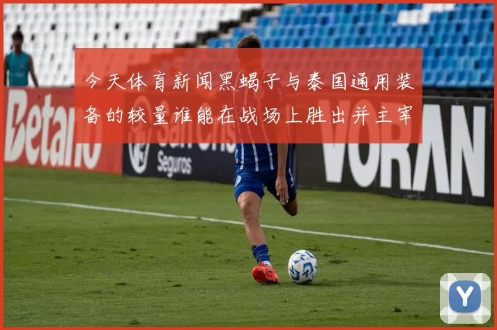 今天体育新闻黑蝎子与泰国通用装备的较量谁能在战场上胜出并主宰未来战局
