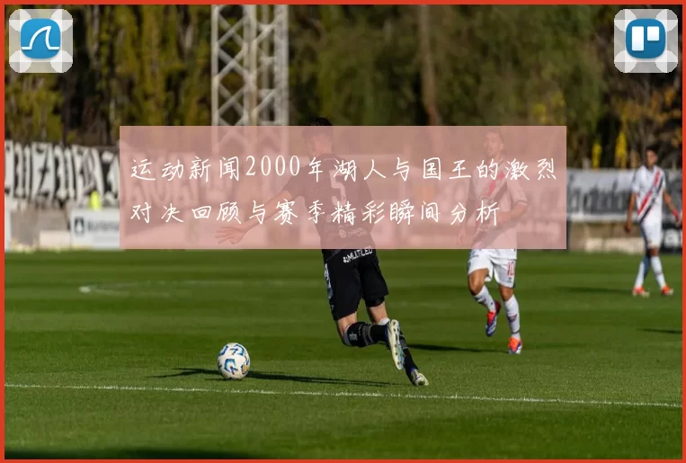 运动新闻2000年湖人与国王的激烈对决回顾与赛季精彩瞬间分析