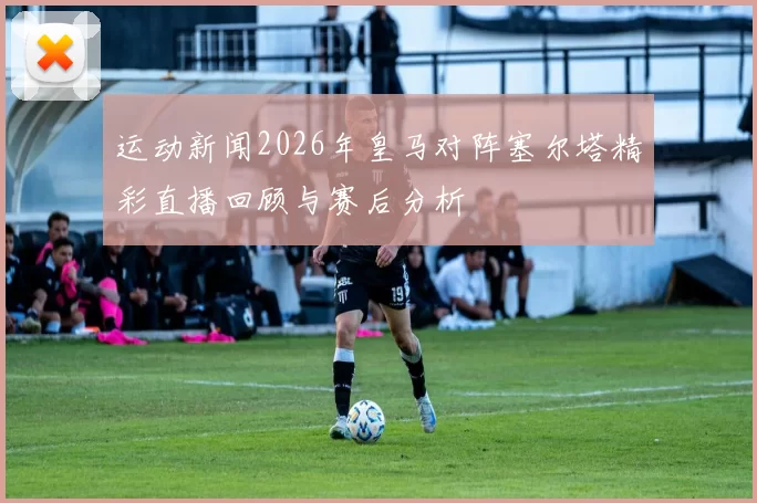 运动新闻2026年皇马对阵塞尔塔精彩直播回顾与赛后分析
