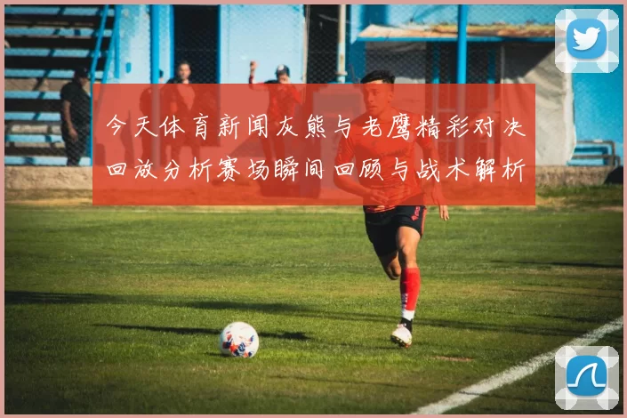 今天体育新闻灰熊与老鹰精彩对决回放分析赛场瞬间回顾与战术解析